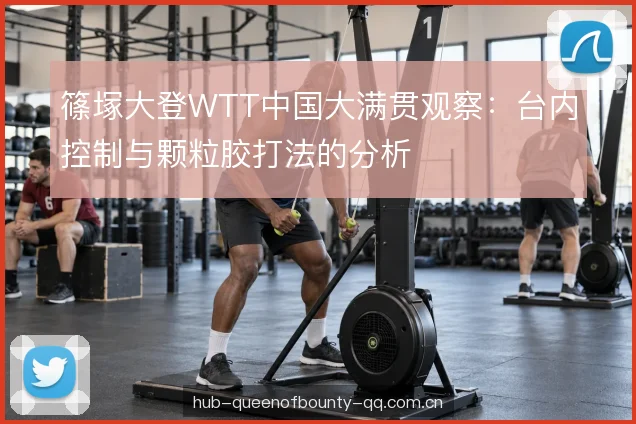 篠塚大登WTT中国大满贯观察：台内控制与颗粒胶打法的分析